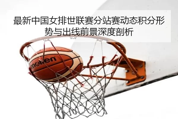 最新中国女排世联赛分站赛动态积分形势与出线前景深度剖析