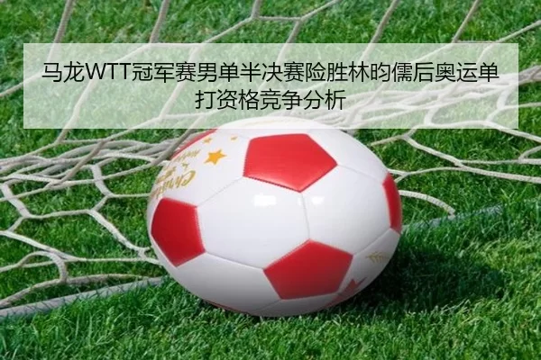 马龙WTT冠军赛男单半决赛险胜林昀儒后奥运单打资格竞争分析